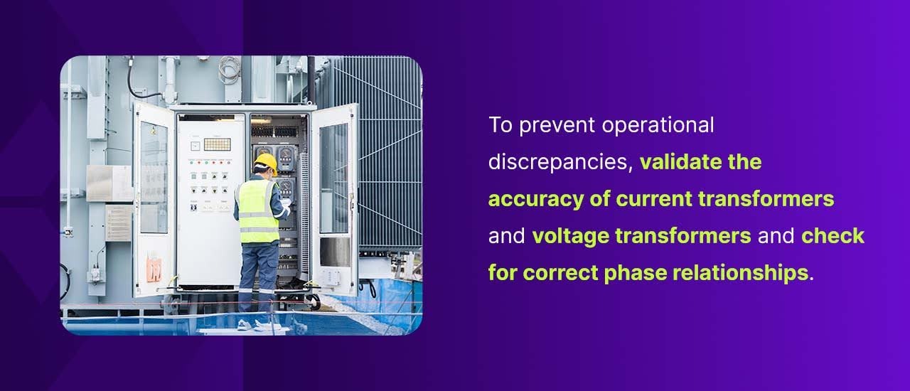 To prevent operational discrepancies, validate the accuracy of current transformers and voltage transformers and check for correct phase relationships.